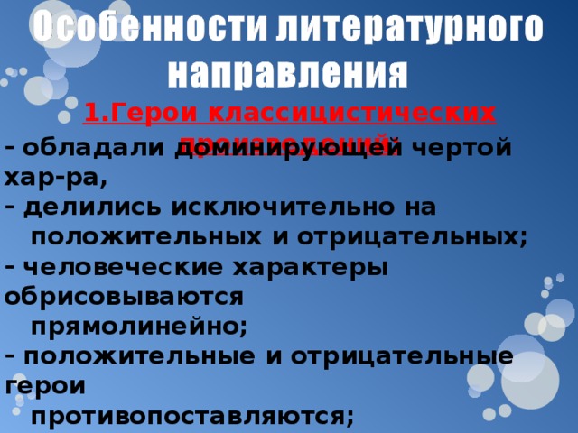 1.Герои классицистических произведений: - обладали доминирующей чертой хар-ра, - делились исключительно на  положительных и отрицательных; - человеческие характеры обрисовываются  прямолинейно; - положительные и отрицательные герои  противопоставляются; - каждый герой – носитель какой-нибудь  черты, что отражается в «говорящих»  фамилиях. 