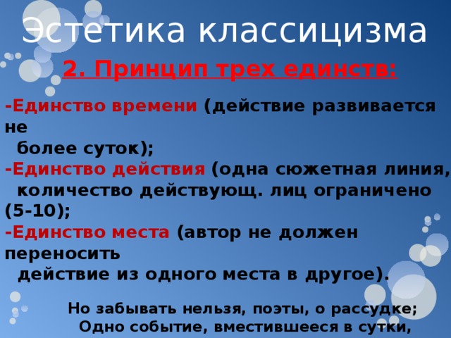 Эстетика классицизма 2. Принцип трех единств:  -Единство времени (действие развивается не  более суток); -Единство действия (одна сюжетная линия,  количество действующ. лиц ограничено (5-10); -Единство места (автор не должен переносить  действие из одного места в другое).   Но забывать нельзя, поэты, о рассудке;  Одно событие, вместившееся в сутки,  В едином месте пусть на сцене протечет;  Лишь в этом случае оно нас увлечет.  Н. Буало 