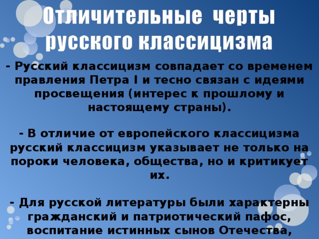 - Русский классицизм совпадает со временем правления Петра I и тесно связан с идеями просвещения (интерес к прошлому и настоящему страны). - В отличие от европейского классицизма русский классицизм указывает не только на пороки человека, общества, но и критикует их.  - Для русской литературы были характерны гражданский и патриотический пафос, воспитание истинных сынов Отечества, критика произвола, тирании. 