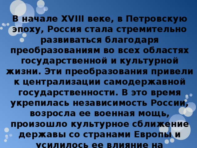 В начале XVIII веке, в Петровскую эпоху, Россия стала стремительно развиваться благодаря преобразованиям во всех областях государственной и культурной жизни. Эти преобразования привели к централизации самодержавной государственности. В это время укрепилась независимость России, возросла ее военная мощь, произошло культурное сближение державы со странами Европы и усилилось ее влияние на европейской арене. 