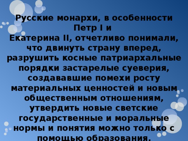 Русские монархи, в особенности Петр I и Екатерина II , отчетливо понимали, что двинуть страну вперед, разрушить косные патриархальные порядки застарелые суеверия, создававшие помехи росту материальных ценностей и новым общественным отношениям, утвердить новые светские государственные и моральные нормы и понятия можно только с помощью образования, просвещения, культуры, печати. В этой связи литературе уделялось исключительное внимание. 