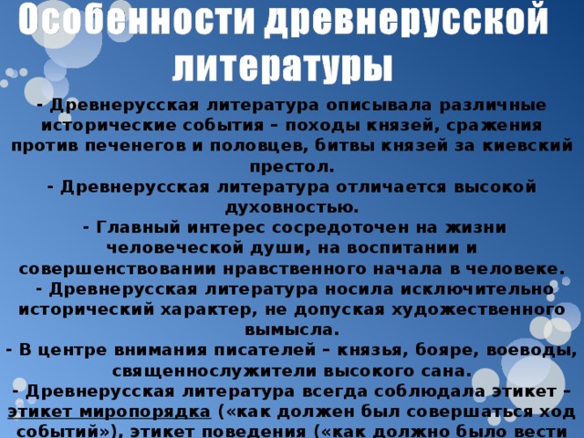 - Древнерусская литература описывала различные исторические события – походы князей, сражения против печенегов и половцев, битвы князей за киевский престол. - Древнерусская литература отличается высокой духовностью.  - Главный интерес сосредоточен на жизни человеческой души, на воспитании и совершенствовании нравственного начала в человеке.  - Древнерусская литература носила исключительно исторический характер, не допуская художественного вымысла. - В центре внимания писателей – князья, бояре, воеводы, священнослужители высокого сана. - Древнерусская литература всегда соблюдала этикет – этикет миропорядка («как должен был совершаться ход событий»), этикет поведения («как должно было вести себя действующее лицо»), этикет словесный («какими словами должен описывать писатель совершающееся»). 