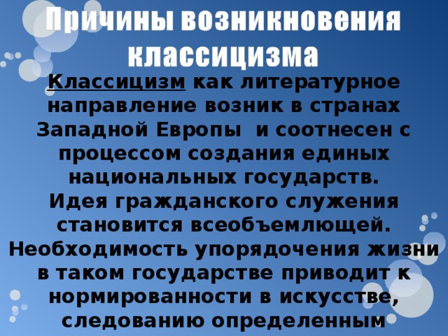 Классицизм как литературное направление возник в странах Западной Европы и соотнесен с процессом создания единых национальных государств. Идея гражданского служения становится всеобъемлющей. Необходимость упорядочения жизни в таком государстве приводит к нормированности в искусстве, следованию определенным правилам и подражанию признанным (в основном античным) образцам. 