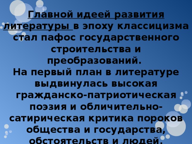 Главной идеей развития литературы в эпоху классицизма стал пафос государственного строительства и преобразований. На первый план в литературе выдвинулась высокая гражданско-патриотическая поэзия и обличительно-сатирическая критика пороков общества и государства, обстоятельств и людей, мешавших прогрессу. 