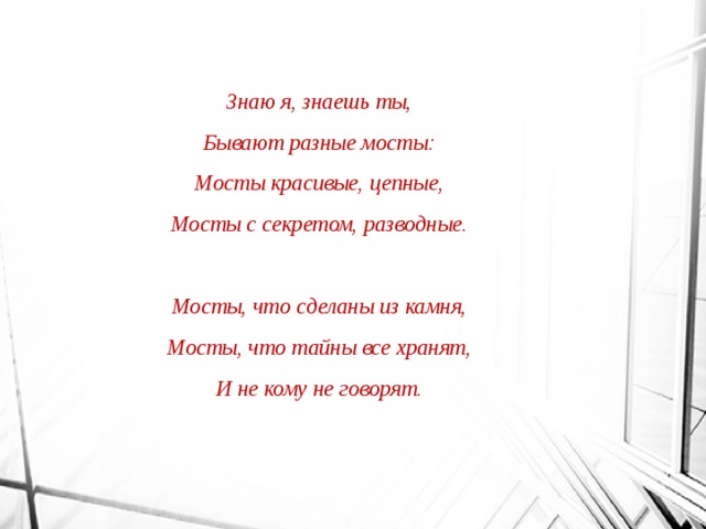 Знаю я, знаешь ты, Бывают разные мосты: Мосты красивые, цепные, Мосты с секретом, разводные.  Мосты, что сделаны из камня, Мосты, что тайны все хранят, И не кому не говорят. 