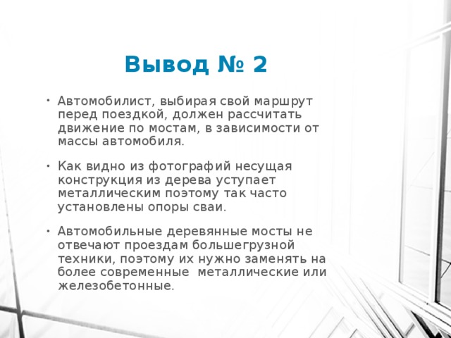 Вывод № 2 Автомобилист, выбирая свой маршрут перед поездкой, должен рассчитать движение по мостам, в зависимости от массы автомобиля. Как видно из фотографий несущая конструкция из дерева уступает металлическим поэтому так часто установлены опоры сваи. Автомобильные деревянные мосты не отвечают проездам большегрузной техники, поэтому их нужно заменять на более современные металлические или железобетонные. 