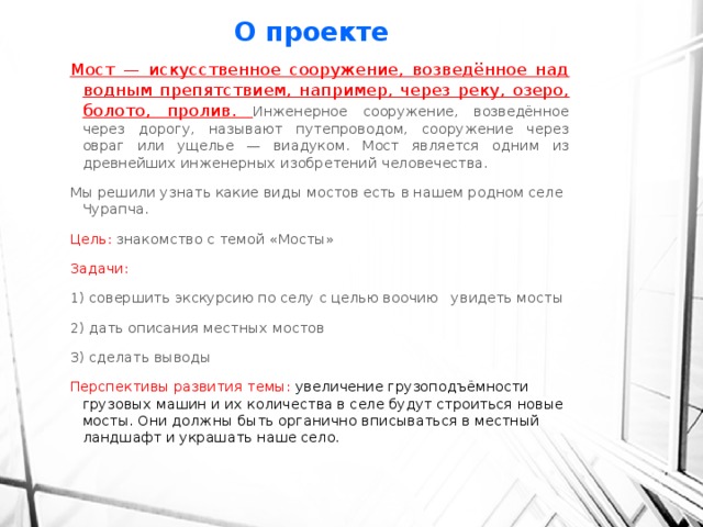 О проекте Мост — искусственное сооружение, возведённое над водным препятствием, например, через реку, озеро, болото, пролив. Инженерное сооружение, возведённое через дорогу, называют путепроводом, сооружение через овраг или ущелье — виадуком. Мост является одним из древнейших инженерных изобретений человечества.  Мы решили узнать какие виды мостов есть в нашем родном селе Чурапча. Цель: знакомство с темой «Мосты» Задачи: 1) совершить экскурсию по селу с целью воочию увидеть мосты 2) дать описания местных мостов 3) сделать выводы Перспективы развития темы: увеличение грузоподъёмности грузовых машин и их количества в селе будут строиться новые мосты. Они должны быть органично вписываться в местный ландшафт и украшать наше село.   