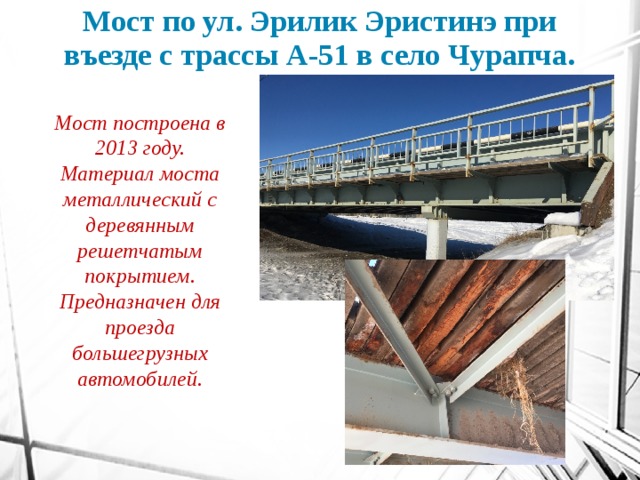 Мост по ул. Эрилик Эристинэ при въезде с трассы А-51 в село Чурапча. Мост построена в 2013 году. Материал моста металлический с деревянным решетчатым покрытием. Предназначен для проезда большегрузных автомобилей. 