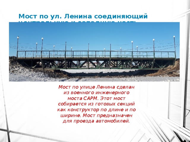 Мост по ул. Ленина соединяющий центральную и западную часть села Мост по улице Ленина сделан из военного инженерного моста САРМ. Этот мост собирается из готовых секций как конструктор по длине и по ширине. Мост предназначен для проезда автомобилей. 