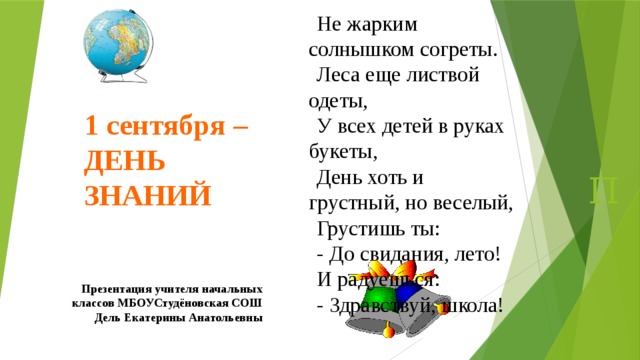 Не жарким солнышком согреты. Леса еще листвой одеты, У всех детей в руках букеты, День хоть и грустный, но веселый, Грустишь ты: - До свидания, лето! И радуешься: - Здравствуй, школа! 1 сентября – ДЕНЬ ЗНАНИЙ П Презентация учителя начальных классов МБОУСтудёновская СОШ Дель Екатерины Анатольевны 