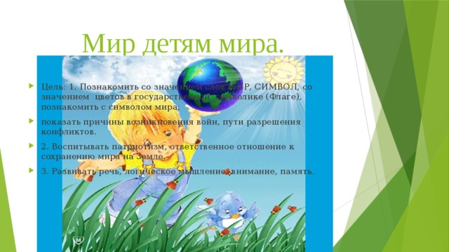 Мир детям мира. Цель: 1. Познакомить со значением слов МИР, СИМВОЛ, со значением цветов в государственной символике (Флаге), познакомить с символом мира; показать причины возникновения войн, пути разрешения конфликтов. 2. Воспитывать патриотизм, ответственное отношение к сохранению мира на Земле. 3. Развивать речь, логическое мышление, внимание, память.   