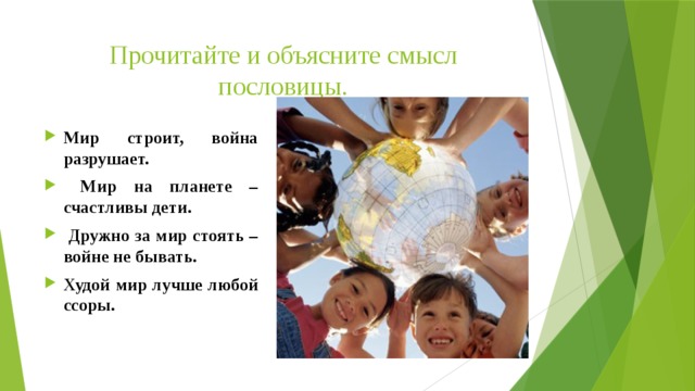 Прочитайте и объясните смысл пословицы. Мир строит, война разрушает.  Мир на планете – счастливы дети.  Дружно за мир стоять – войне не бывать. Худой мир лучше любой ссоры. 
