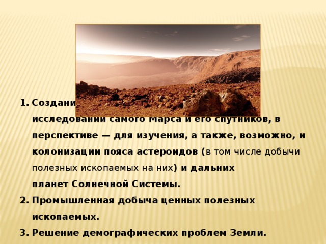  Цели колонизации Марса           Создание постоянной базы для научных исследований самого Марса и его спутников, в перспективе — для изучения, а также, возможно, и  колонизации пояса астероидов ( в том числе добычи полезных ископаемых на них ) и дальних планет Солнечной Системы. Промышленная добыча ценных полезных ископаемых. Решение демографических проблем Земли. Создание «Колыбели Человечества» на случай глобального катаклизма на Земле. Создание постоянной базы для научных исследований самого Марса и его спутников, в перспективе — для изучения, а также, возможно, и  колонизации пояса астероидов ( в том числе добычи полезных ископаемых на них ) и дальних планет Солнечной Системы. Промышленная добыча ценных полезных ископаемых. Решение демографических проблем Земли. Создание «Колыбели Человечества» на случай глобального катаклизма на Земле. 