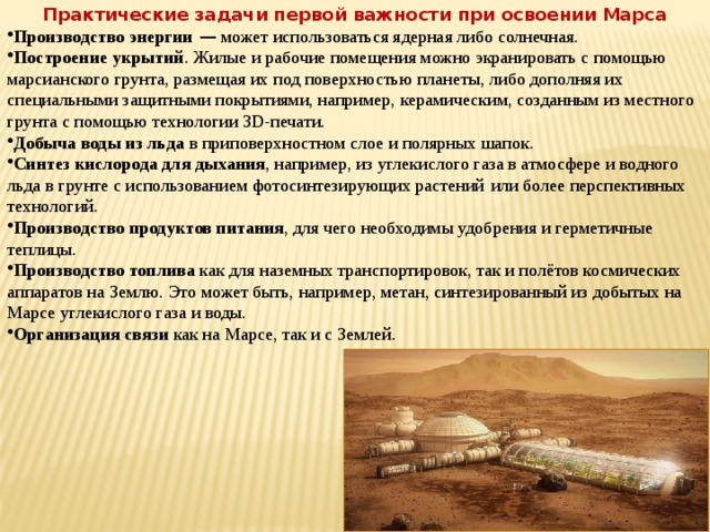 Практические задачи первой важности при освоении Марса Производство энергии  — может использоваться ядерная либо солнечная. Построение укрытий . Жилые и рабочие помещения можно экранировать с помощью марсианского грунта, размещая их под поверхностью планеты, либо дополняя их специальными защитными покрытиями, например, керамическим, созданным из местного грунта с помощью технологии 3D-печати. Добыча воды из льда в приповерхностном слое и полярных шапок. Синтез кислорода для дыхания , например, из углекислого газа в атмосфере и водного льда в грунте с использованием фотосинтезирующих растений   или более перспективных технологий. Производство продуктов питания , для чего необходимы удобрения и герметичные теплицы. Производство топлива как для наземных транспортировок, так и полётов космических аппаратов на Землю. Это может быть, например, метан, синтезированный из добытых на Марсе углекислого газа и воды. Организация связи как на Марсе, так и с Землей. 