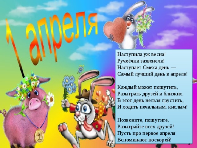 Наступила уж весна!  Ручеёчки зазвенели!  Наступает Смеха день —  Самый лучший день в апреле!   Каждый может пошутить,  Разыграть друзей и близких.  В этот день нельзя грустить,  И ходить печальным, кислым!   Позвоните, пошутите,  Разыграйте всех друзей!  Пусть про первое апреля  Вспоминают поскорей!  