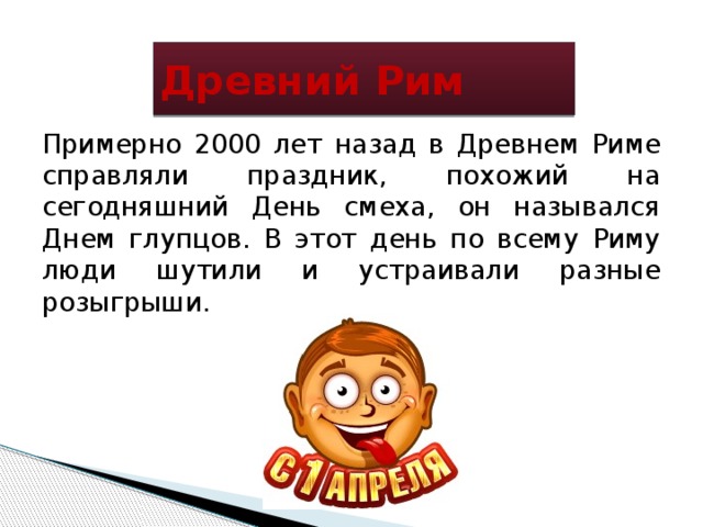 Древний Рим Примерно 2000 лет назад в Древнем Риме справляли праздник, похожий на сегодняшний День смеха, он назывался Днем глупцов. В этот день по всему Риму люди шутили и устраивали разные розыгрыши. 