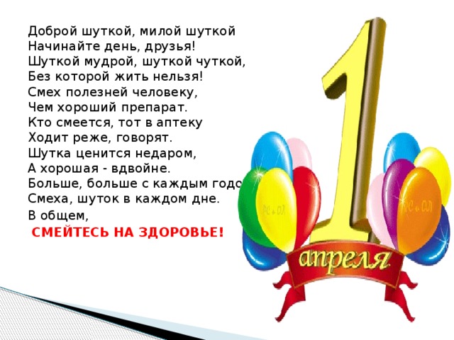 Доброй шуткой, милой шуткой  Начинайте день, друзья!  Шуткой мудрой, шуткой чуткой,  Без которой жить нельзя!  Смех полезней человеку,  Чем хороший препарат.  Кто смеется, тот в аптеку  Ходит реже, говорят.  Шутка ценится недаром,  А хорошая - вдвойне.  Больше, больше с каждым годом  Смеха, шуток в каждом дне. В общем,  СМЕЙТЕСЬ НА ЗДОРОВЬЕ! 