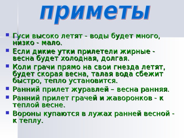  Гуси высоко летят - воды будет много, низко - мало. Если дикие утки прилетели жирные - весна будет холодная, долгая. Коли грачи прямо на свои гнезда летят, будет скорая весна, талая вода сбежит быстро, тепло установится. Ранний прилет журавлей – весна ранняя. Ранний прилет грачей и жаворонков - к теплой весне. Вороны купаются в лужах ранней весной - к теплу. 
