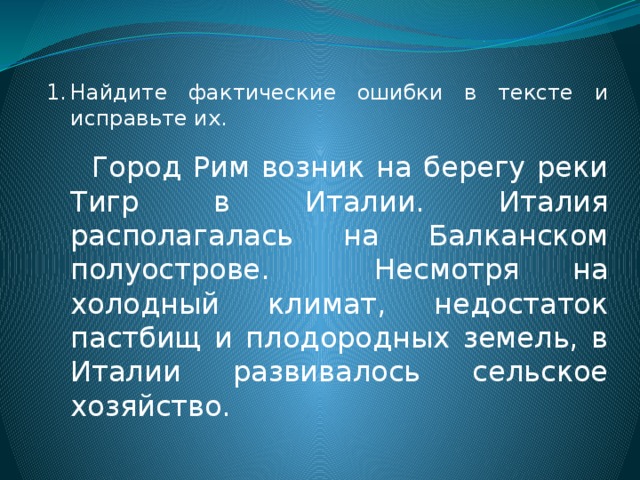 Найдите фактические ошибки в тексте и исправьте их.  Город Рим возник на берегу реки Тигр в Италии. Италия располагалась на Балканском полуострове. Несмотря на холодный климат, недостаток пастбищ и плодородных земель, в Италии развивалось сельское хозяйство. 