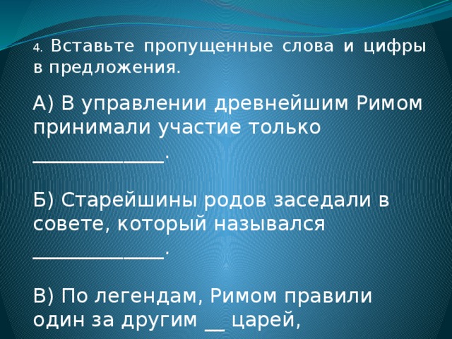 4. Вставьте пропущенные слова и цифры в предложения. А) В управлении древнейшим Римом принимали участие только _____________. Б) Старейшины родов заседали в совете, который назывался _____________. В) По легендам, Римом правили один за другим __ царей, последнего из которых звали _______________. 