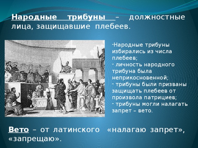 Народные трибуны – должностные лица, защищавшие плебеев. Народные трибуны избирались из числа плебеев;  личность народного трибуна была неприкосновенной;  трибуны были призваны защищать плебеев от произвола патрициев;  трибуны могли налагать запрет – вето. Вето – от латинского «налагаю запрет», «запрещаю». 