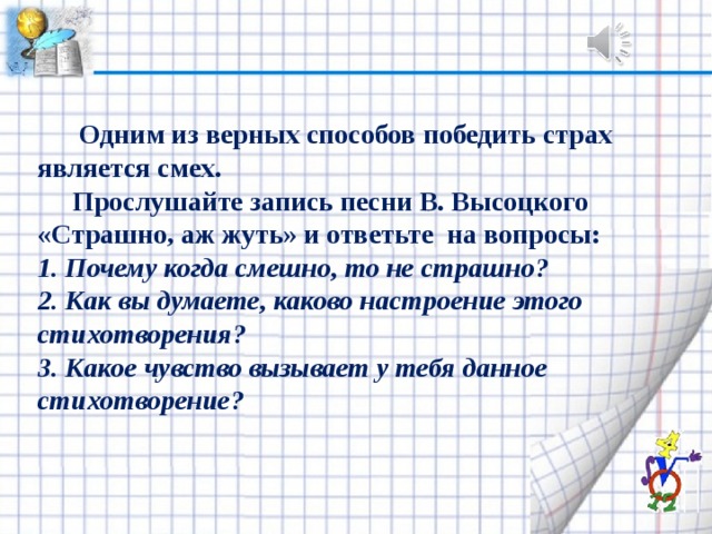  Одним из верных способов победить страх является смех.  Прослушайте запись песни В. Высоц­кого «Страшно, аж жуть» и ответьте на вопросы: 1. Почему когда смешно, то не страшно? 2. Как вы думаете, каково настроение этого стихотво­рения? 3. Какое чувство вызывает у тебя данное стихотворение? 