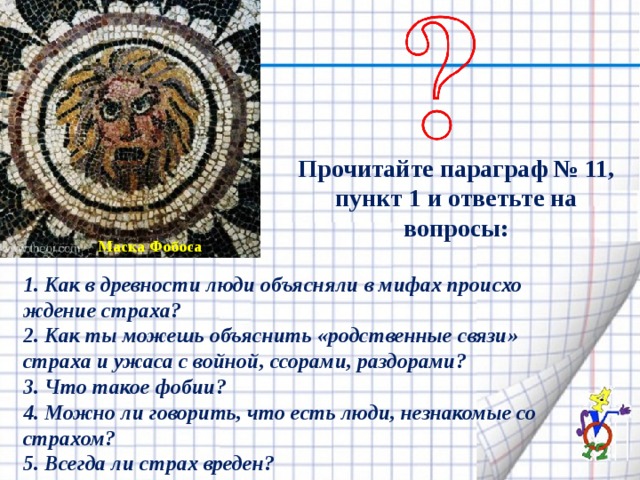 Прочитайте параграф № 11, пункт 1 и ответьте на вопросы: Маска Фобоса 1. Как в древности люди объясняли в мифах происхо­ждение страха? 2. Как ты можешь объяснить «родственные связи» страха и ужаса с войной, ссорами, раздорами? 3. Что такое фобии? 4. Можно ли говорить, что есть люди, незнакомые со страхом? 5. Всегда ли страх вреден? 