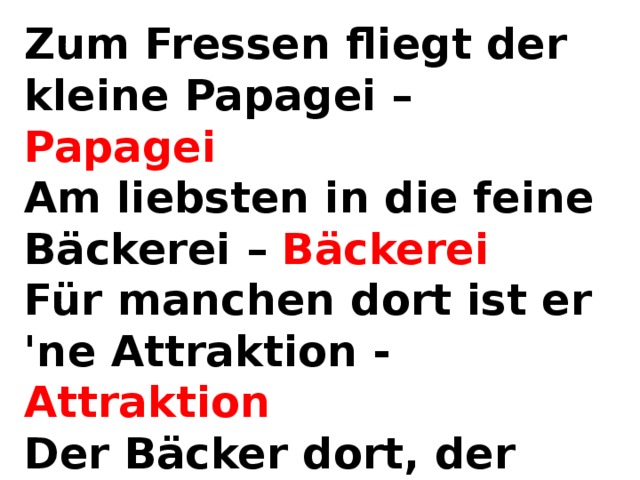 Zum Fressen fliegt der kleine Papagei – Papagei  Am liebsten in die feine Bäckerei – Bäckerei  Für manchen dort ist er 'ne Attraktion - Attraktion  Der Bäcker dort, der kennt das aber schon – aber schon 