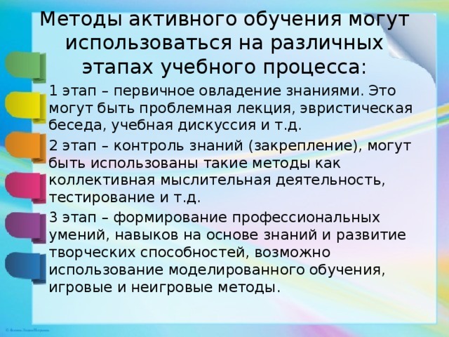 Методы активного обучения могут использоваться на различных этапах учебного процесса: 1 этап – первичное овладение знаниями. Это могут быть проблемная лекция, эвристическая беседа, учебная дискуссия и т.д. 2 этап – контроль знаний (закрепление), могут быть использованы такие методы как коллективная мыслительная деятельность, тестирование и т.д. 3 этап – формирование профессиональных умений, навыков на основе знаний и развитие творческих способностей, возможно использование моделированного обучения, игровые и неигровые методы. 