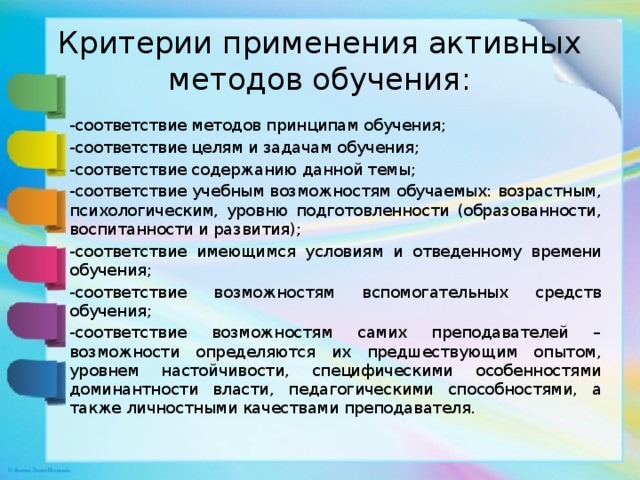Критерии применения активных методов обучения: -соответствие методов принципам обучения; -соответствие целям и задачам обучения; -соответствие содержанию данной темы; -соответствие учебным возможностям обучаемых: возрастным, психологическим, уровню подготовленности (образованности, воспитанности и развития); -соответствие имеющимся условиям и отведенному времени обучения; -соответствие возможностям вспомогательных средств обучения; -соответствие возможностям самих преподавателей – возможности определяются их предшествующим опытом, уровнем настойчивости, специфическими особенностями доминантности власти, педагогическими способностями, а также личностными качествами преподавателя. 