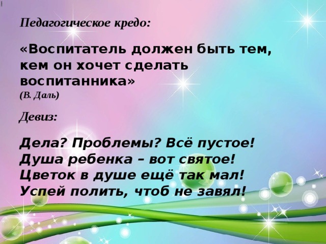 Педагогическое кредо:   «Воспитатель должен быть тем, кем он хочет сделать воспитанника»   (В. Даль)   Девиз:   Дела? Проблемы? Всё пустое!  Душа ребенка – вот святое!  Цветок в душе ещё так мал!  Успей полить, чтоб не завял! 