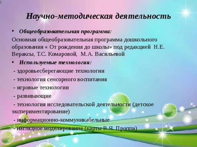 Научно-методическая деятельность Общеобразовательная программа: Основная общеобразовательная программа дошкольного образования « От рождения до школы» под редакцией Н.Е. Вераксы, Т.С. Комаровой, М.А. Васильевой Используемые технологии:  - здоровьесберегающие технологии  - технология сенсорного воспитания  - игровые технологии  - развивающие  - технология исследовательской деятельности (детское экспериментирование)  - информационно-коммуникабельные  - наглядное моделирование (карты В.Я. Проппа) 