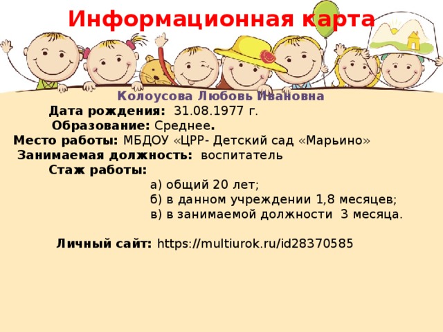 Информационная карта Колоусова Любовь Ивановна  Дата рождения: 31.08.1977 г.  Образование: Среднее . Место работы: МБДОУ «ЦРР- Детский сад «Марьино»  Занимаемая должность: воспитатель  Стаж работы:  а) общий 20 лет;  б) в данном учреждении 1,8 месяцев;  в) в занимаемой должности 3 месяца.    Личный сайт: https://multiurok.ru/id28370585 