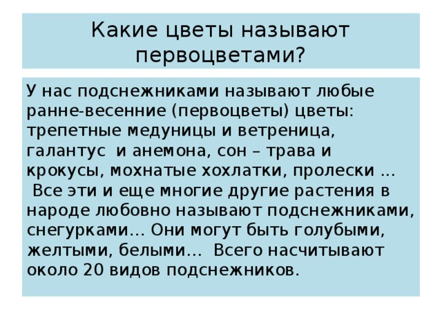 Какие цветы называют первоцветами? У нас подснежниками называют любые ранне-весенние (первоцветы) цветы: трепетные медуницы и ветреница, галантус  и анемона, сон – трава и крокусы, мохнатые хохлатки, пролески ...  Все эти и еще многие другие растения в народе любовно называют подснежниками, снегурками… Они могут быть голубыми, желтыми, белыми…  Всего насчитывают около 20 видов подснежников. 