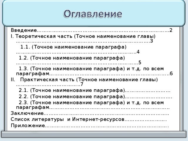 Введение……………………………………………………………………2 I. Теоретическая часть (Точное наименование главы)…………………………………………………………………….3  1.1. (Точное наименование параграфа)……………………………………………………………..4  1.2. (Точное наименование параграфа)………………………………………………………………5  1.3. (Точное наименование параграфа) и т.д. по всем параграфам……………………………………………………………..6 II. Практическая часть (Точное наименование главы)………………………………..7  2.1. (Точное наименование параграфа)………………………  2.2. (Точное наименование параграфа)……………………….  2.3. (Точное наименование параграфа) и т.д. по всем параграфам…………………………………………………………….. Заключение……………………………………………………………….. Список литературы и Интернет-ресурсов……………………. Приложение………………………………………………………………. 