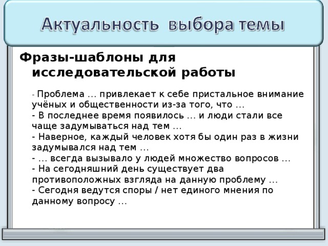 Фразы-шаблоны для исследовательской работы   - Проблема … привлекает к себе пристальное внимание учёных и общественности из-за того, что …  - В последнее время появилось … и люди стали все чаще задумываться над тем …  - Наверное, каждый человек хотя бы один раз в жизни задумывался над тем …  - … всегда вызывало у людей множество вопросов …  - На сегодняшний день существует два противоположных взгляда на данную проблему …  - Сегодня ведутся споры / нет единого мнения по данному вопросу …   