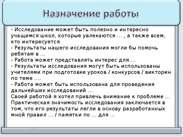 - Исследование может быть полезно и интересно учащимся школ, которые увлекаются … , а также всем, кто интересуется  - Результаты нашего исследования могли бы помочь ребятам в …  - Работа может представлять интерес для …  - Результаты исследования могут быть использованы учителями при подготовке уроков / конкурсов / викторин по теме ….  - Работа может быть использована для проведения дальнейших исследований …  Своей работой я хотел привлечь внимание к проблеме …  Практическая значимость исследования заключается в том, что его результаты легли в основу разработанных мной правил … / памятки по … для … 