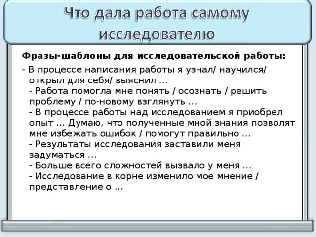  Фразы-шаблоны для исследовательской работы:  - В процессе написания работы я узнал/ научился/ открыл для себя/ выяснил …  - Работа помогла мне понять / осознать / решить проблему / по-новому взглянуть …  - В процессе работы над исследованием я приобрел опыт … Думаю, что полученные мной знания позволят мне избежать ошибок / помогут правильно …  - Результаты исследования заставили меня задуматься …  - Больше всего сложностей вызвало у меня …  - Исследование в корне изменило мое мнение / представление о …   