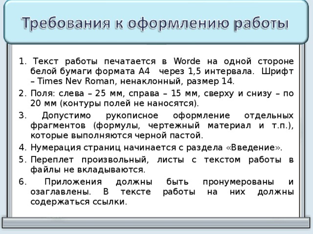 1. Текст работы печатается в Worde на одной стороне белой бумаги формата А4 через 1,5 интервала. Шрифт – Times Nev Roman , ненаклонный, размер 14. 2. Поля: слева – 25 мм, справа – 15 мм, сверху и снизу – по 20 мм (контуры полей не наносятся). 3. Допустимо рукописное оформление отдельных фрагментов (формулы, чертежный материал и т.п.), которые выполняются черной пастой. Нумерация страниц начинается с раздела «Введение». Переплет произвольный, листы с текстом работы в файлы не вкладываются.  Приложения должны быть пронумерованы и озаглавлены. В тексте работы на них должны содержаться ссылки. 