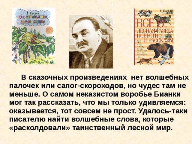   В сказочных произведениях нет волшебных палочек или сапог-скороходов, но чудес там не меньше. О самом неказистом воробье Бианки мог так рассказать, что мы только удивляемся: оказывается, тот совсем не прост. Удалось-таки писателю найти волшебные слова, которые «расколдовали» таинственный лесной мир. 