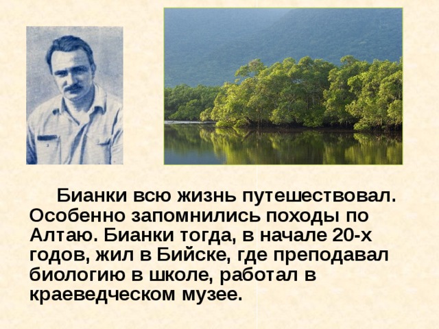   Бианки всю жизнь путешествовал. Особенно запомнились походы по Алтаю. Бианки тогда, в начале 20-х годов, жил в Бийске, где преподавал биологию в школе, работал в краеведческом музее. 