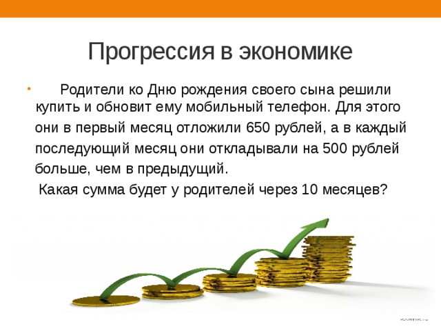 Прогрессия в экономике  Родители ко Дню рождения своего сына решили купить и обновит ему мобильный телефон. Для этого  они в первый месяц отложили 650 рублей, а в каждый  последующий месяц они откладывали на 500 рублей  больше, чем в предыдущий.  Какая сумма будет у родителей через 10 месяцев? 