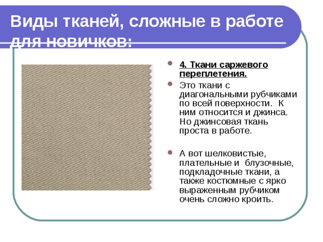 Виды тканей, сложные в работе для новичков: 4. Ткани саржевого переплетения. Это ткани с диагональными рубчиками по всей поверхности.  К ним относится и джинса. Но джинсовая ткань проста в работе.  А вот шелковистые, плательные и блузочные,  подкладочные ткани, а также костюмные с ярко выраженным рубчиком очень сложно кроить. 