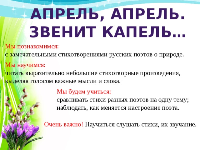 Апрель, апрель. Звенит капель… Мы познакомимся: с замечательными стихотворениями русских поэтов о природе. Мы научимся: читать выразительно небольшие стихотворные произведения, выделяя голосом важные мысли и слова. Мы будем учиться: сравнивать стихи разных поэтов на одну тему; наблюдать, как меняется настроение поэта. Очень важно! Научиться слушать стихи, их звучание. 