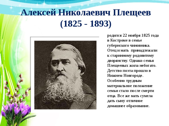 Алексей Николаевич Плещеев  (1825 - 1893) родился 22 ноября 1825 года в Костроме в семье губернского чиновника. Отец и мать принадлежали к старинному родовитому дворянству. Однако семья Плещеевых жила небогато. Детство поэта прошло в Нижнем Новгороде. Особенно трудным материальное положение семьи стало после смерти отца. Все же мать сумела дать сыну отличное домашнее образование. 