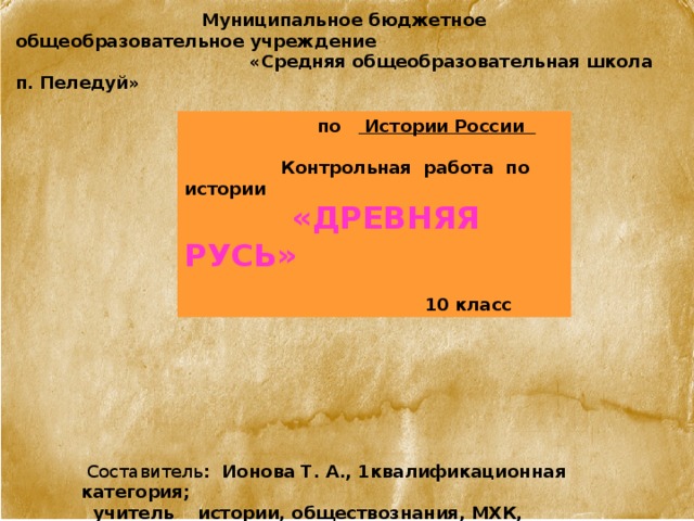  Муниципальное бюджетное общеобразовательное учреждение  «Средняя общеобразовательная школа п. Пеледуй»    по Истории России    Контрольная работа по истории  «Древняя Русь»   10 класс  Составитель : Ионова Т. А., 1квалификационная категория;  учитель истории, обществознания, МХК, Черчения 
