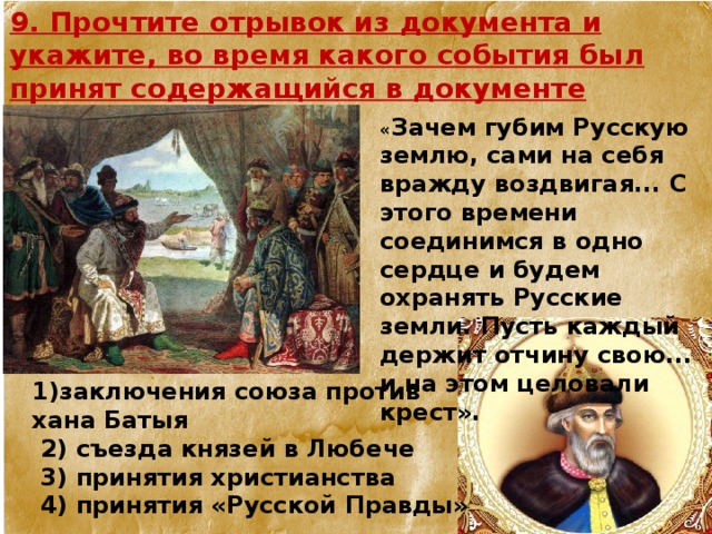 9. Прочтите отрывок из документа и укажите, во время какого события был принят содержащийся в документе договор.  « Зачем губим Русскую землю, сами на себя вражду воздвигая... С этого времени соединимся в одно сердце и будем охранять Русские земли. Пусть каждый держит отчину свою... и на этом целовали крест».  1)заключения союза против хана Батыя  2) съезда князей в Любече  3) принятия христианства  4) принятия «Русской Правды» 