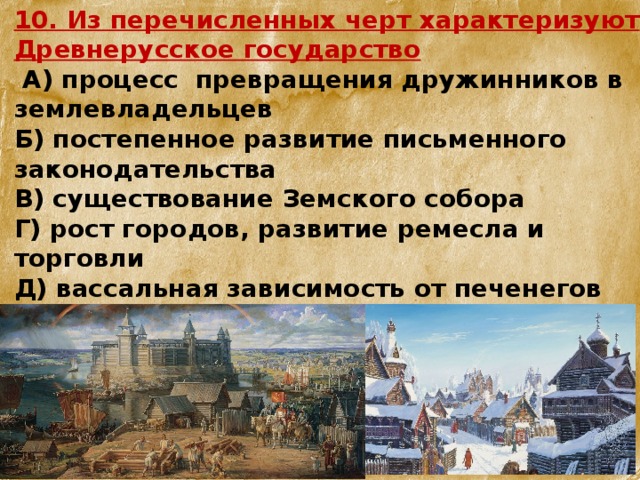 10. Из перечисленных черт характеризуют Древнерусское государство  А) процесс превращения дружинников в землевладельцев Б) постепенное развитие письменного законодательства В) существование Земского собора Г) рост городов, развитие ремесла и торговли  Д) вассальная зависимость от печенегов  Е) нарастающий упадок культуры Укажите верный ответ. 1) АБГ 2) АВД 3) БГД 4) ВДЕ 