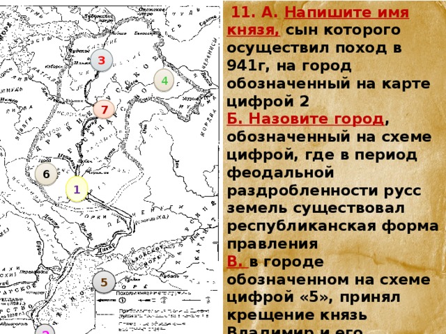  11. А. Напишите имя князя, сын которого осуществил поход в 941г, на город обозначенный на карте цифрой 2 Б. Назовите город , обозначенный на схеме цифрой, где в период феодальной раздробленности русс земель существовал республиканская форма правления В. в городе обозначенном на схеме цифрой «5», принял крещение князь Владимир и его дружина Г. В городах обозначенных цифрами «1» и «3», были построены соборы с одинаковым названием 1 3 4 7 6 5 2 