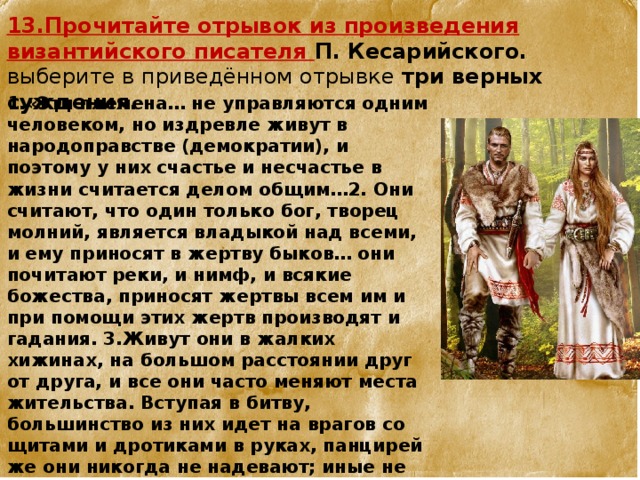 13.Прочитайте отрывок из произведения византийского писателя П. Кесарийского. выберите в приведённом отрывке  три верных суждения.  1.«Эти племена… не управляются одним чело­веком, но издревле живут в народоправстве (демократии), и поэтому у них счастье и не­счастье в жизни считается делом общим…2. Они считают, что один только бог, творец молний, является владыкой над всеми, и ему приносят в жертву быков… они почитают ре­ки, и нимф, и всякие божества, приносят жертвы всем им и при помощи этих жертв производят и гадания. 3.Живут они в жалких хижинах, на большом расстоянии друг от друга, и все они часто меняют места житель­ства. Вступая в битву, большинство из них идет на врагов со щитами и дротиками в ру­ках, панцирей же они никогда не надевают; иные не носят ни рубашек (хитонов), ни пла­щей, а одни только штаны, подтянутые ши­роким поясом на бедрах, и в таком виде идут на сражение с врагами… Они очень высоко­го роста и огромной силы. Цвет кожи и волос у них очень белый». 